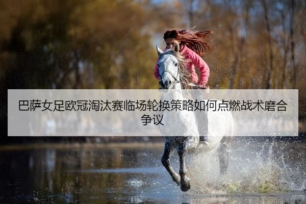 巴萨女足欧冠淘汰赛临场轮换策略如何点燃战术磨合争议