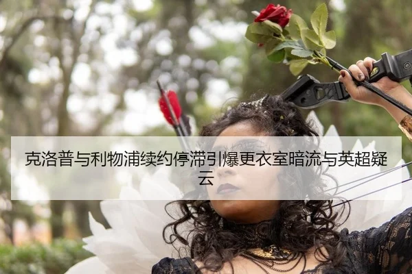 克洛普与利物浦续约停滞引爆更衣室暗流与英超疑云