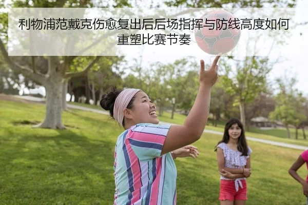 利物浦范戴克伤愈复出后后场指挥与防线高度如何重塑比赛节奏